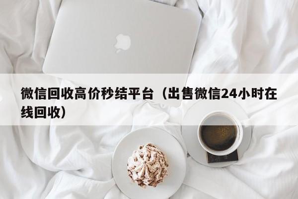 微信回收高价秒结平台（出售微信24小时在线回收）