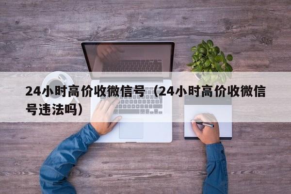 24小时高价收微信号（24小时高价收微信号违法吗）