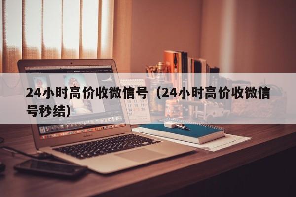 24小时高价收微信号（24小时高价收微信号秒结）