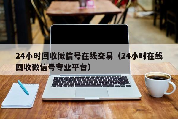 24小时回收微信号在线交易（24小时在线回收微信号专业平台）