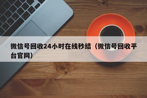 微信号回收24小时在线秒结（微信号回收平台官网）