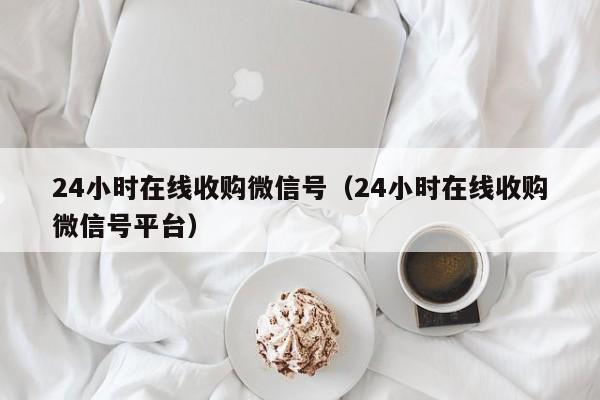 24小时在线收购微信号（24小时在线收购微信号平台）