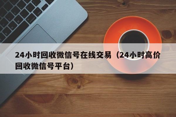 24小时回收微信号在线交易（24小时高价回收微信号平台）