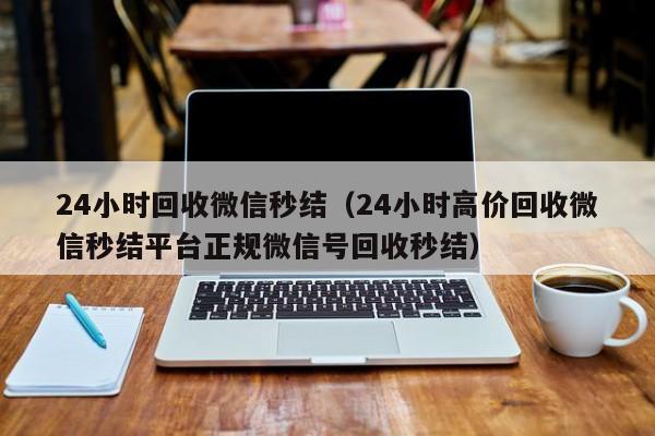 24小时回收微信秒结（24小时高价回收微信秒结平台正规微信号回收秒结）