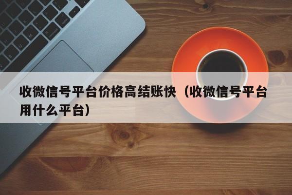 收微信号平台价格高结账快（收微信号平台 用什么平台）