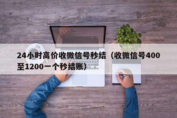 24小时高价收微信号秒结（收微信号400至1200一个秒结账）