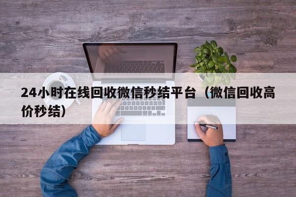 24小时在线回收微信秒结平台（微信回收高价秒结）