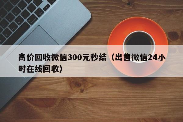 高价回收微信300元秒结（出售微信24小时在线回收）