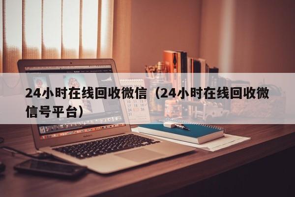 24小时在线回收微信（24小时在线回收微信号平台）