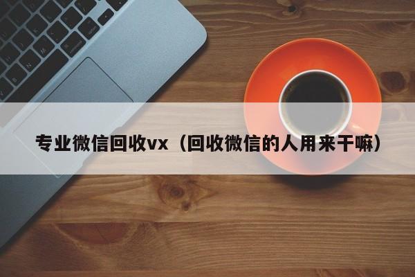 专业微信回收vx（回收微信的人用来干嘛）