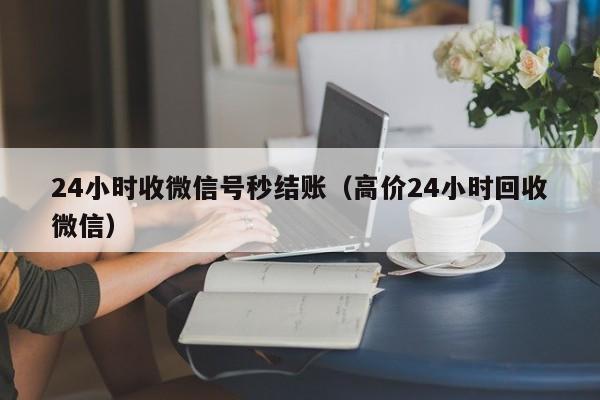 24小时收微信号秒结账（高价24小时回收微信）