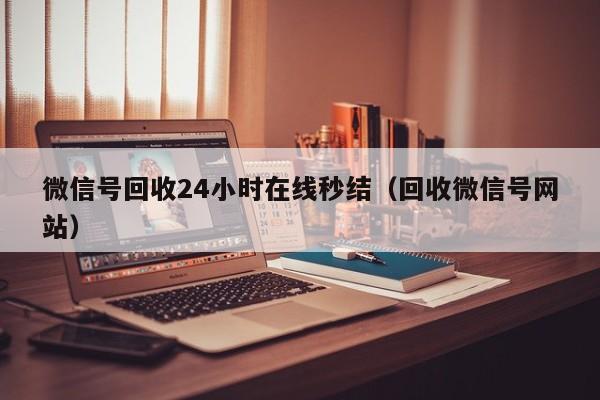 微信号回收24小时在线秒结（回收微信号网站）