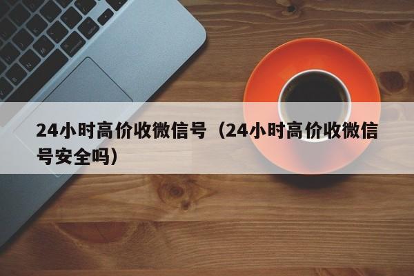 24小时高价收微信号（24小时高价收微信号安全吗）