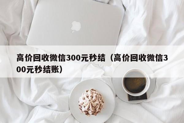 高价回收微信300元秒结（高价回收微信300元秒结账）