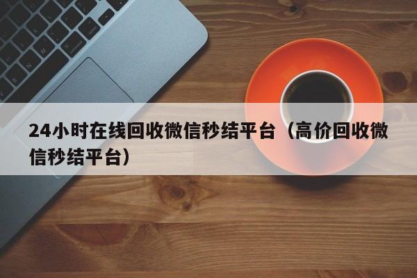 24小时在线回收微信秒结平台（高价回收微信秒结平台）