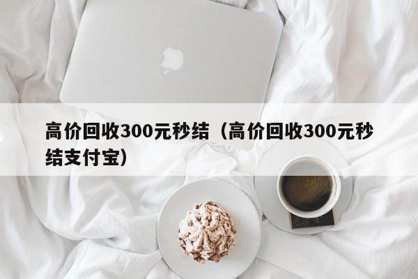 高价回收300元秒结（高价回收300元秒结支付宝）