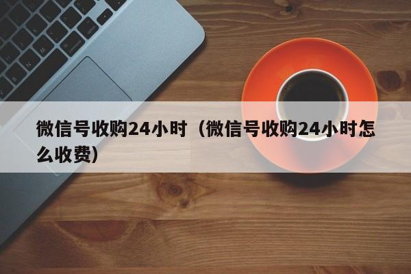 微信号收购24小时（微信号收购24小时怎么收费）