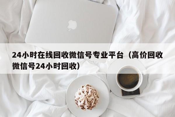 24小时在线回收微信号专业平台（高价回收微信号24小时回收）