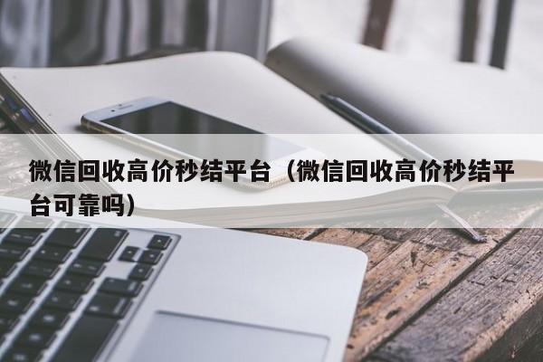 微信回收高价秒结平台（微信回收高价秒结平台可靠吗）