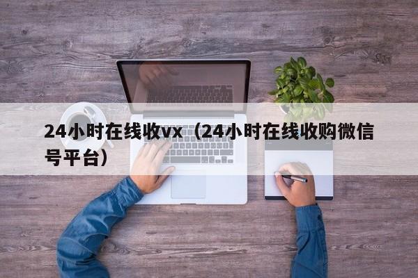 24小时在线收vx（24小时在线收购微信号平台）