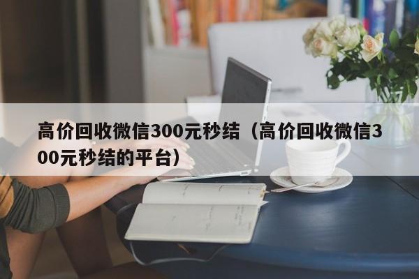 高价回收微信300元秒结（高价回收微信300元秒结的平台）