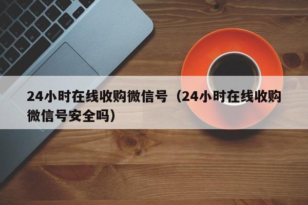 24小时在线收购微信号（24小时在线收购微信号安全吗）