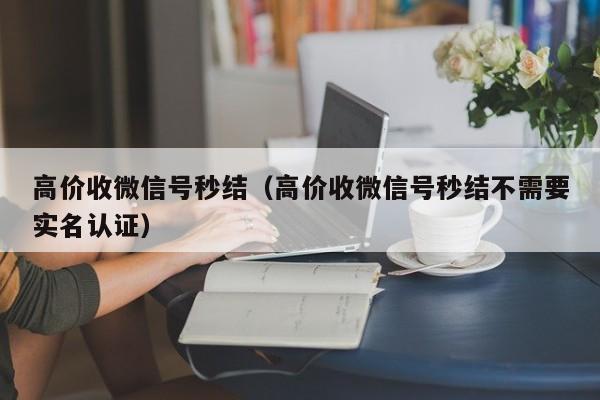 高价收微信号秒结（高价收微信号秒结不需要实名认证）