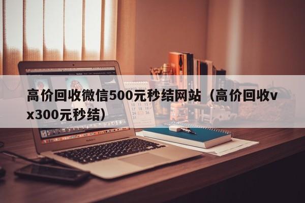 高价回收微信500元秒结网站（高价回收vx300元秒结）