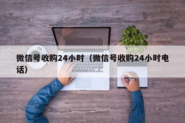 微信号收购24小时（微信号收购24小时电话）