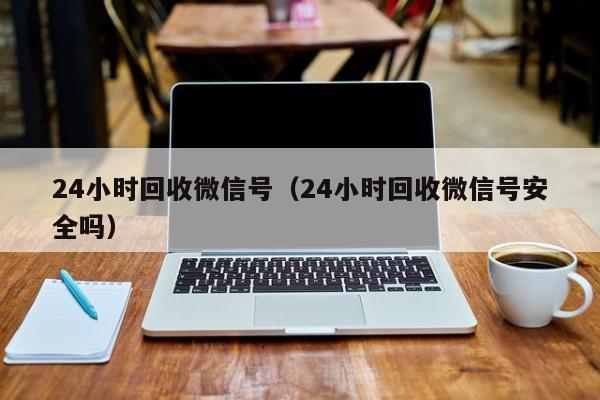 24小时回收微信号（24小时回收微信号安全吗）