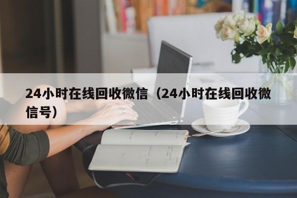 24小时在线回收微信（24小时在线回收微信号）