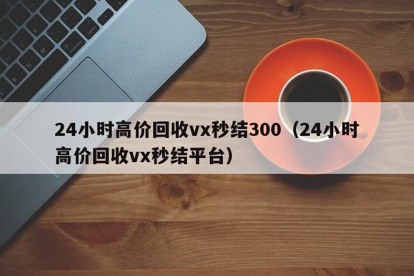 24小时高价回收vx秒结300（24小时高价回收vx秒结平台）