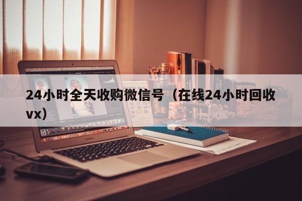 24小时全天收购微信号（在线24小时回收vx）