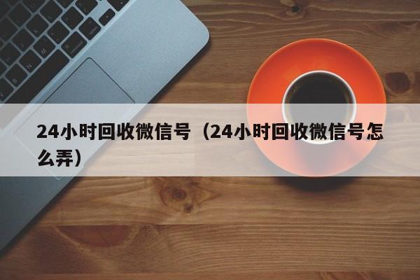 24小时回收微信号（24小时回收微信号怎么弄）