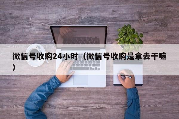 微信号收购24小时（微信号收购是拿去干嘛）