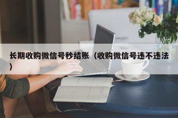 长期收购微信号秒结账（收购微信号违不违法）