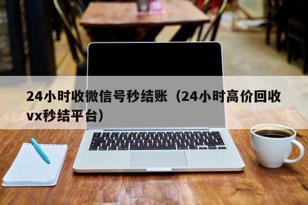 24小时收微信号秒结账（24小时高价回收vx秒结平台）