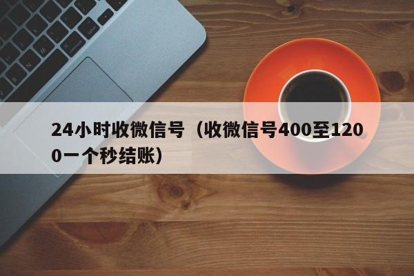 24小时收微信号（收微信号400至1200一个秒结账）