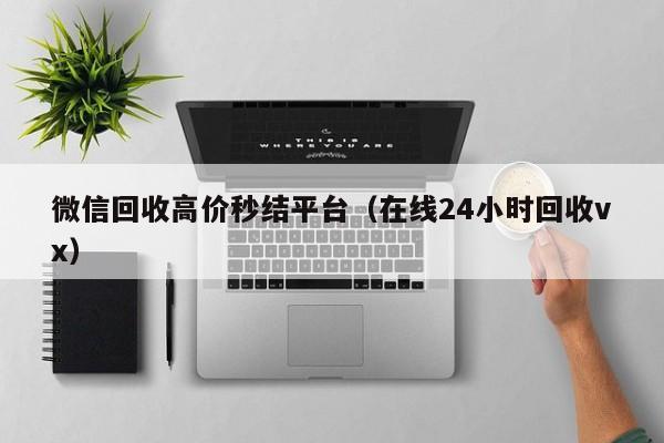 微信回收高价秒结平台（在线24小时回收vx）